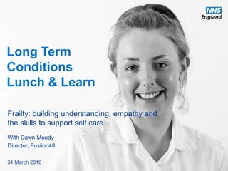 www.england.nhs.uk
Long Term
Conditions
Lunch & Learn
Frailty: building understanding, empathy and
the skills to support self care
With Dawn Moody
Director, Fusiion48
31 March 2016
 