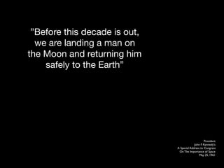 Before this decade is out,
  we are landing a man on
the Moon and returning him
    safely to the Earth




                                                    President
                                            John F. Kennedy's
                               A Special Address to Congress
                                On The Importance of Space
                                                May 25, 1961
 