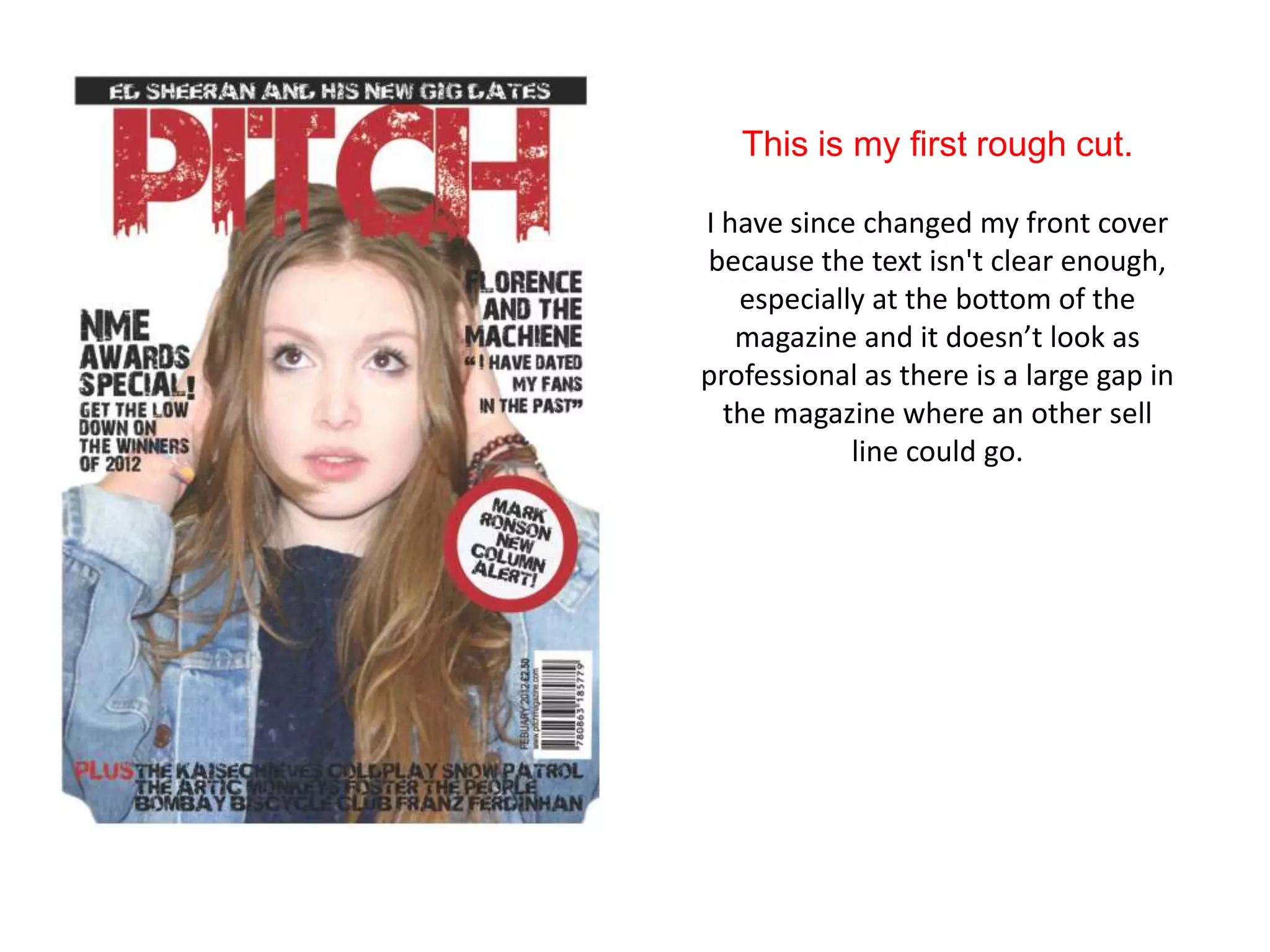 This is my first rough cut.

I have since changed my front cover
because the text isn't clear enough,
   especially at the bottom of the
   magazine and it doesn’t look as
professional as there is a large gap in
  the magazine where an other sell
            line could go.
 