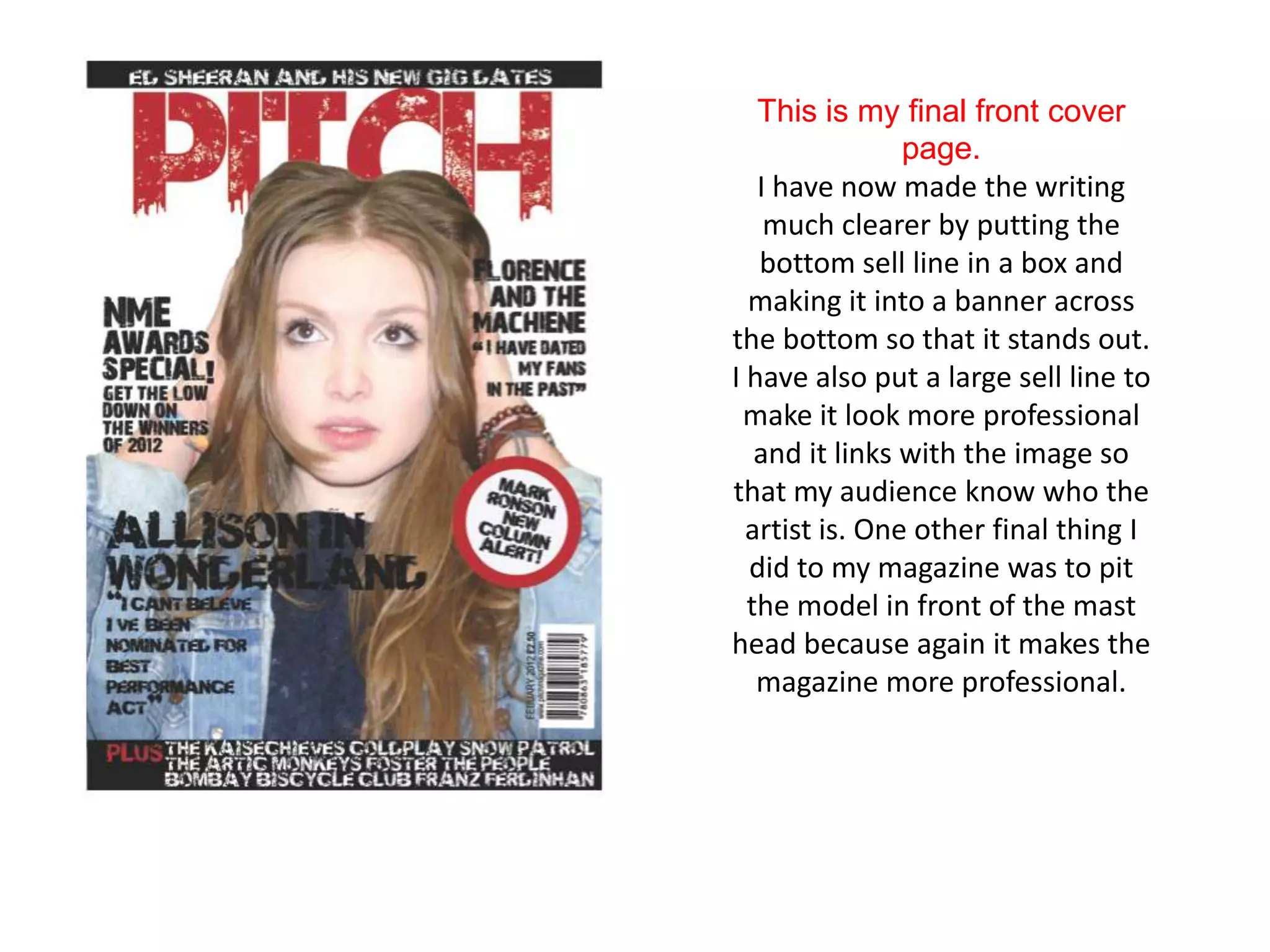 This is my final front cover
                page.
   I have now made the writing
    much clearer by putting the
   bottom sell line in a box and
  making it into a banner across
the bottom so that it stands out.
I have also put a large sell line to
 make it look more professional
   and it links with the image so
that my audience know who the
  artist is. One other final thing I
  did to my magazine was to pit
  the model in front of the mast
head because again it makes the
   magazine more professional.
 