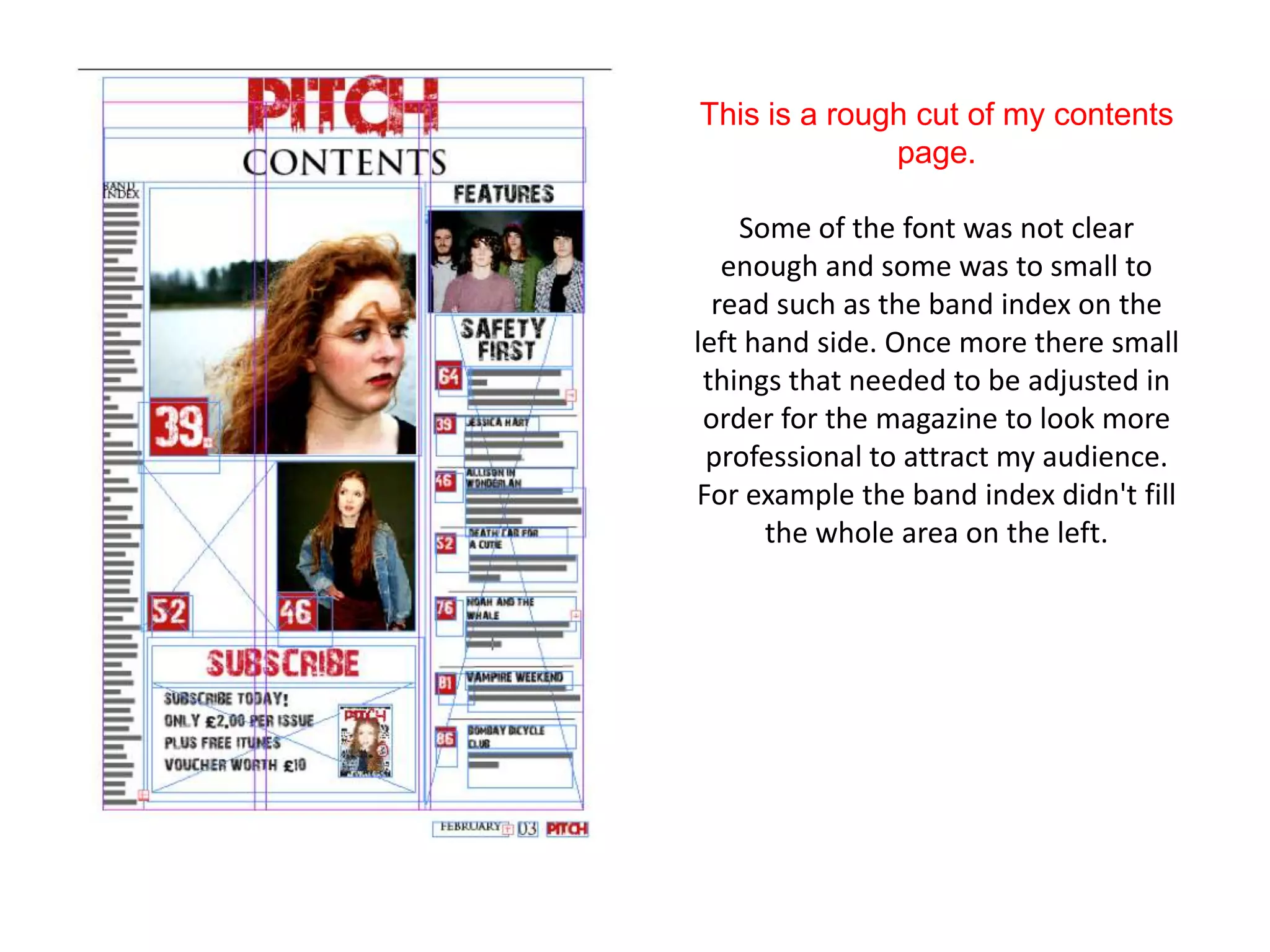 This is a rough cut of my contents
              page.

    Some of the font was not clear
   enough and some was to small to
  read such as the band index on the
left hand side. Once more there small
 things that needed to be adjusted in
 order for the magazine to look more
 professional to attract my audience.
For example the band index didn't fill
      the whole area on the left.
 