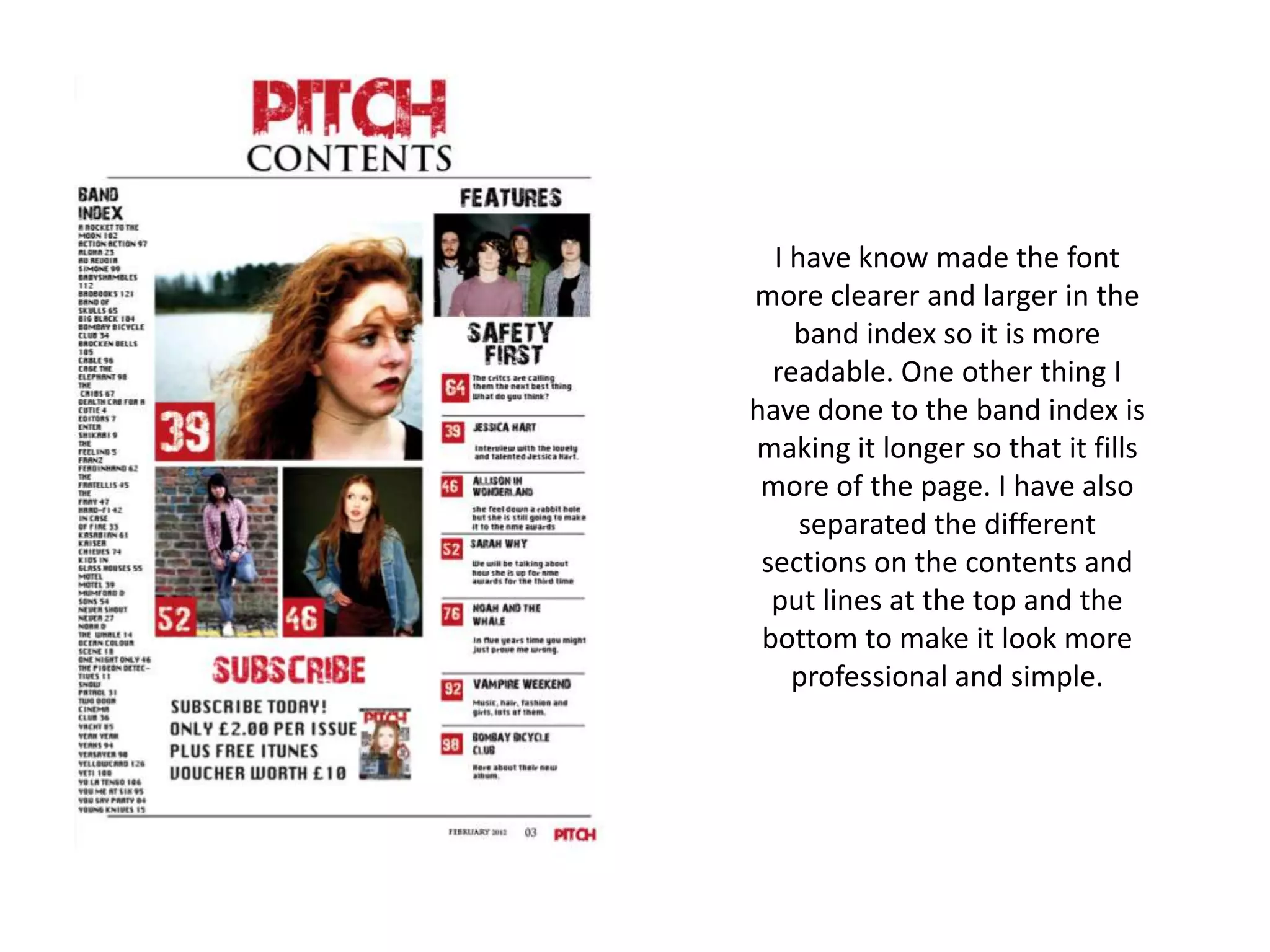 I have know made the font
more clearer and larger in the
    band index so it is more
  readable. One other thing I
have done to the band index is
making it longer so that it fills
 more of the page. I have also
     separated the different
 sections on the contents and
  put lines at the top and the
 bottom to make it look more
    professional and simple.
 