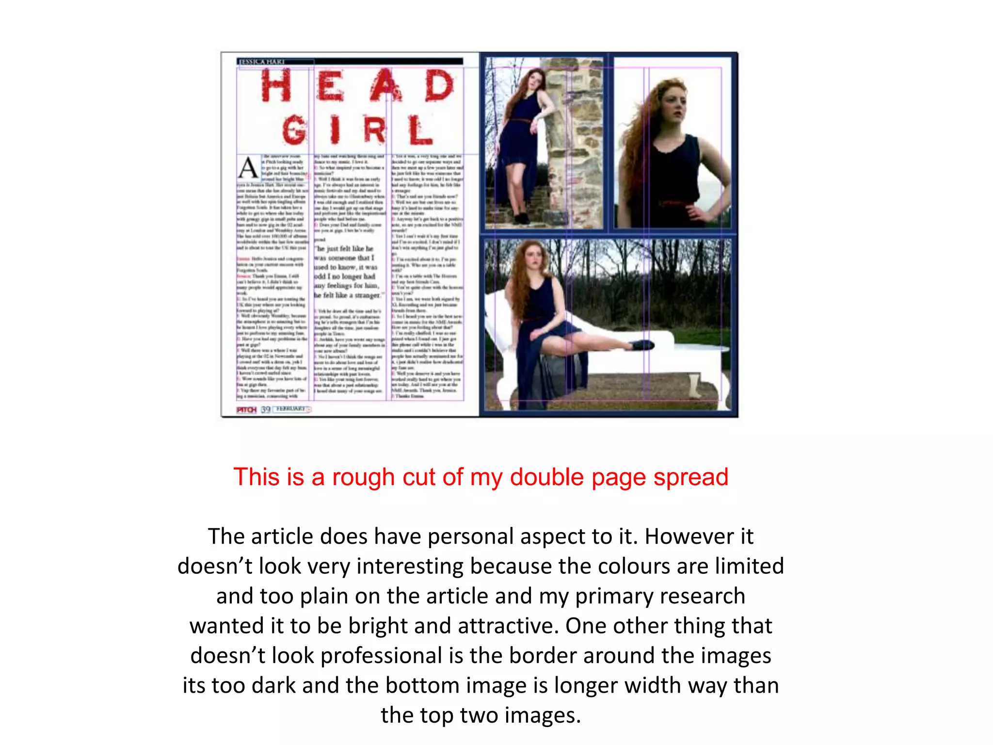 This is a rough cut of my double page spread

   The article does have personal aspect to it. However it
doesn’t look very interesting because the colours are limited
     and too plain on the article and my primary research
 wanted it to be bright and attractive. One other thing that
 doesn’t look professional is the border around the images
its too dark and the bottom image is longer width way than
                     the top two images.
 