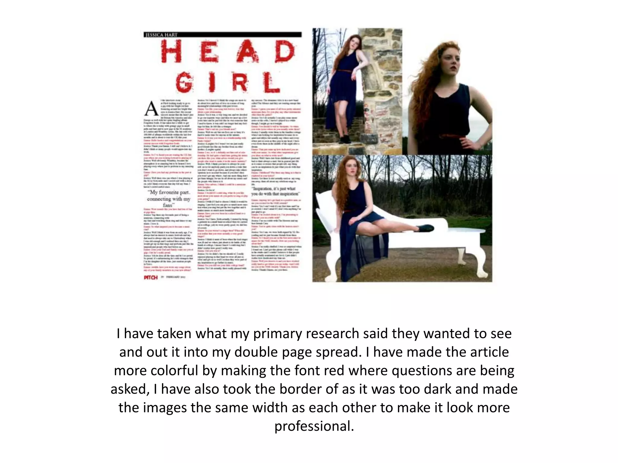 I have taken what my primary research said they wanted to see
  and out it into my double page spread. I have made the article
more colorful by making the font red where questions are being
asked, I have also took the border of as it was too dark and made
  the images the same width as each other to make it look more
                           professional.
 