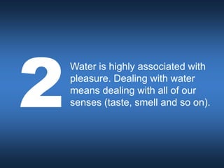 Water is highly associated with
pleasure. Dealing with water
means dealing with all of our
senses (taste, smell and so on).
 