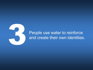 People use water to reinforce
and create their own identities.
 