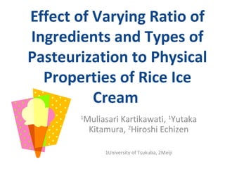 Effect of Varying Ratio of
Ingredients and Types of
Pasteurization to Physical
  Properties of Rice Ice
          Cream
       1
        Muliasari Kartikawati, 1Yutaka
         Kitamura, 2Hiroshi Echizen

             1University of Tsukuba, 2Meiji
 