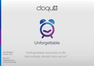 UnforgettableUnforgettable
“Unforgettable moments in life
that nobody should miss out on”
“Unforgettable moments in life
that nobody should miss out on”
Rafa Albaladejo
Founder, CEO
May 2013
rafa@cloquo.com
+44 (0) 7414401300
 
