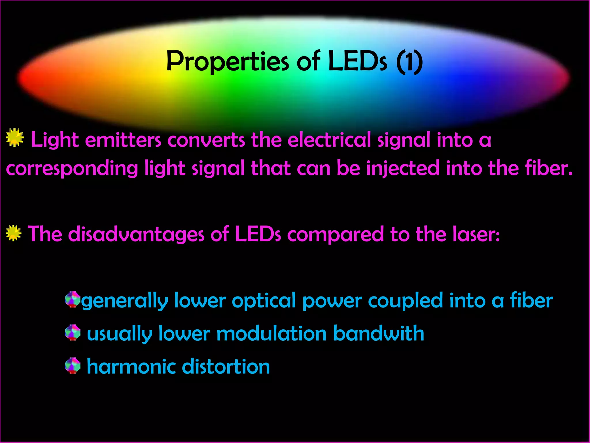 Properties of LEDs (1)
Light emitters converts the electrical signal into a
corresponding light signal that can be injected into the fiber.
The disadvantages of LEDs compared to the laser:
generally lower optical power coupled into a fiber
usually lower modulation bandwith
harmonic distortion

 