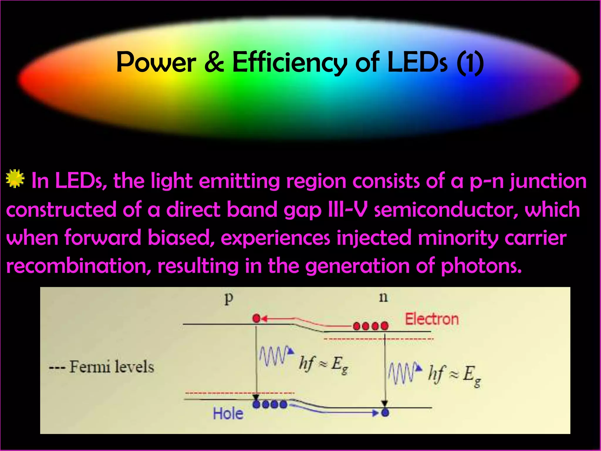 Power & Efficiency of LEDs (1)

In LEDs, the light emitting region consists of a p-n junction
constructed of a direct band gap III-V semiconductor, which
when forward biased, experiences injected minority carrier
recombination, resulting in the generation of photons.

 