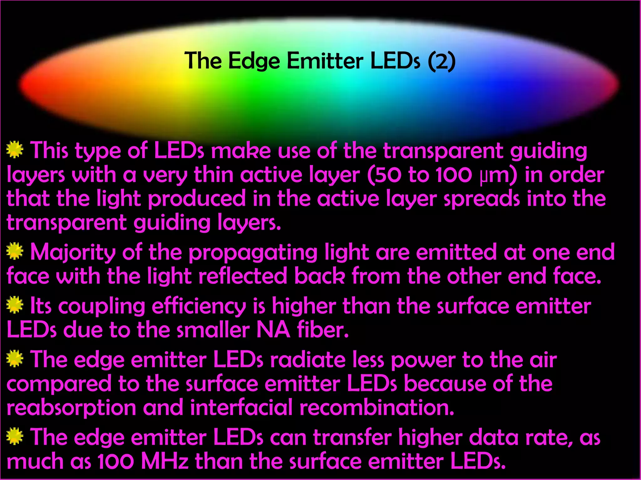 The Edge Emitter LEDs (2)

This type of LEDs make use of the transparent guiding
layers with a very thin active layer (50 to 100 μm) in order
that the light produced in the active layer spreads into the
transparent guiding layers.
Majority of the propagating light are emitted at one end
face with the light reflected back from the other end face.
Its coupling efficiency is higher than the surface emitter
LEDs due to the smaller NA fiber.
The edge emitter LEDs radiate less power to the air
compared to the surface emitter LEDs because of the
reabsorption and interfacial recombination.
The edge emitter LEDs can transfer higher data rate, as
much as 100 MHz than the surface emitter LEDs.

 