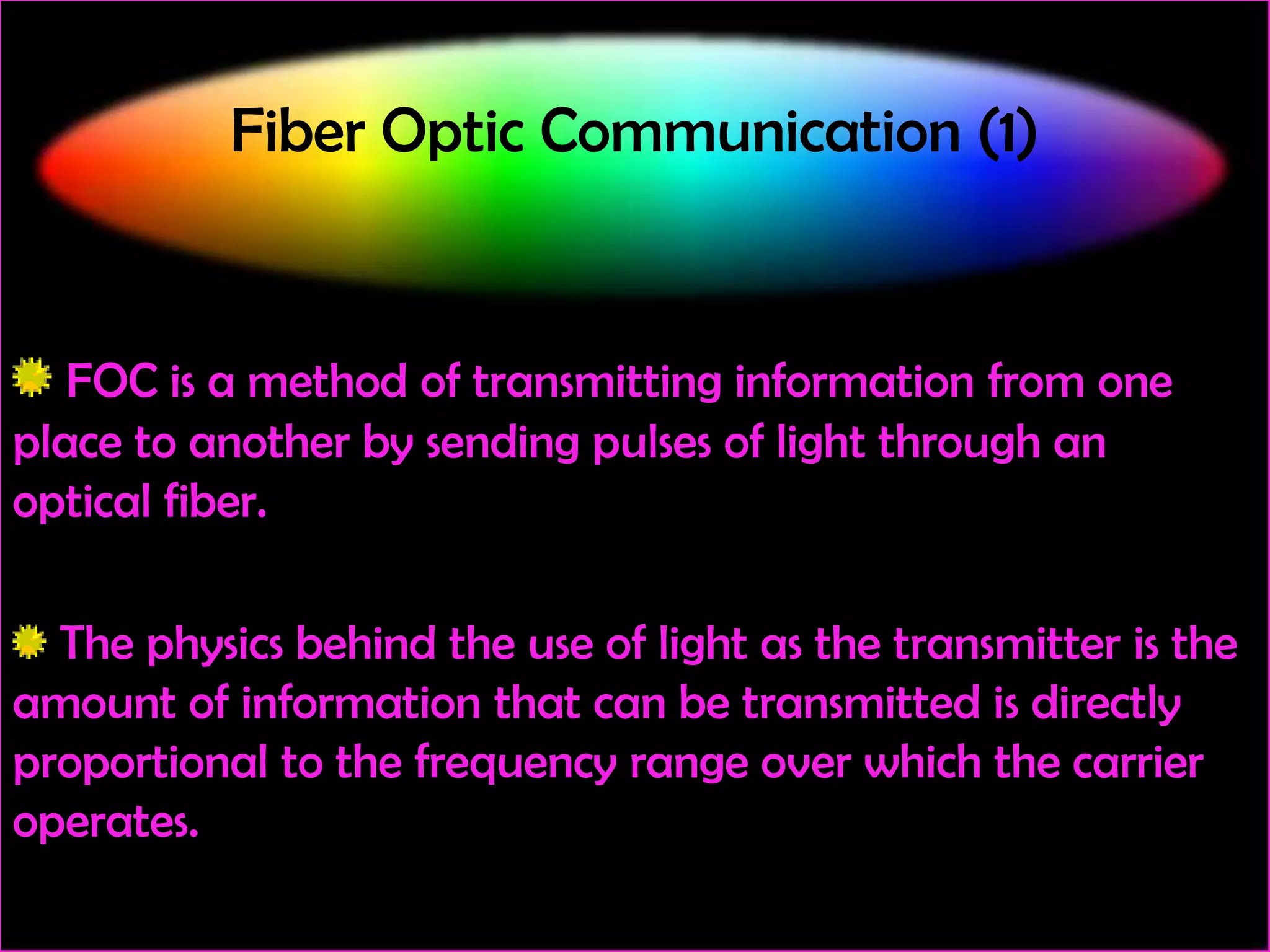 Fiber Optic Communication (1)

FOC is a method of transmitting information from one
place to another by sending pulses of light through an
optical fiber.
The physics behind the use of light as the transmitter is the
amount of information that can be transmitted is directly
proportional to the frequency range over which the carrier
operates.

 