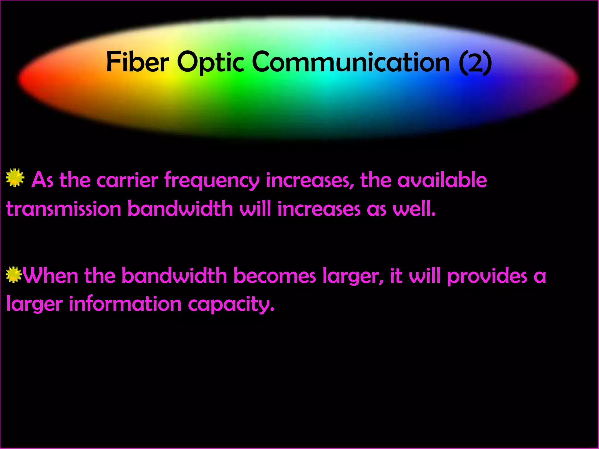 Fiber Optic Communication (2)

As the carrier frequency increases, the available
transmission bandwidth will increases as well.
When the bandwidth becomes larger, it will provides a
larger information capacity.

 