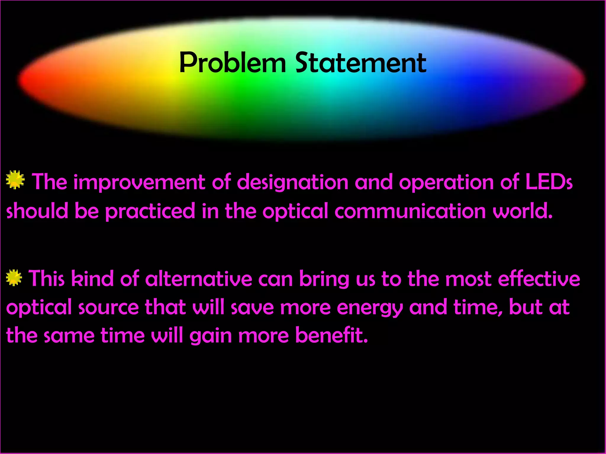 Problem Statement

The improvement of designation and operation of LEDs
should be practiced in the optical communication world.
This kind of alternative can bring us to the most effective
optical source that will save more energy and time, but at
the same time will gain more benefit.

 