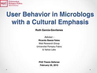 User Behavior in Microblogs
with a Cultural Emphasis
Ruth García-Gavilanes
Advisor :
Ricardo Baeza-Yates
Web Research Group
Universitat Pompeu Fabra
& Yahoo Labs
PhD Thesis Defense
February 26, 2015
 