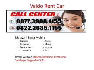 Valdo Rent Car
Melayani Sewa Mobil :
- Alphard - Camry
- Fortuner - Mercy
- Commuter - Innova
- Avanza - Box
Untuk Wilayah Jakarta, Bandung, Semarang,
Surabaya, Yogya dan Solo
 