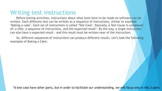 Writing test instructions
Before testing activities, instructions about what tests have to be made on software can be
written. Each different test can be written as a sequence of instructions, similar to the example
of baking a cake. Each set of instructions is called ‘Test Case’. Basically, a Test Cause is a
compound of: a title, a sequence of instructions, and the expected result*. By the way, a single
instruction can also have an expected result – and this result must be written near of the
instruction.
So, different sequences of instructions can produce different results. Let’s look at the
following examples of Baking a Cake:
*A test case has other parts, but in order to facilitate our understanding, we will focus only in these three parts
 