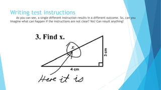 Writing test instructions
As you can see, a single different instruction results in a different outcome. So, can you
imagine what can happen if the instructions are not clear? Yes! Anything can happen!
 