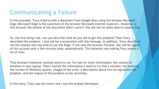 Communicating a Failure
In this example, Tracy tried to edit a document from Google Docs using the browser Microsoft
Edge (Microsoft Edge is the substitute of the browser Microsoft Internet Explorer). However, in
this browser the edition of the document didn’t work!!! She ask me for some ideas to resolve
this.
So, the first thing I asked: can you describe what do you did to get this problem? Tracy described
the reasons to me why she wanted to use the Edge, so I asked for a screenshot with the message.
In addition, Tracy described me the reasons why she wish to use the Edge: if she uses the browser
Chrome, she will be logout of this account only a few minutes later, automatically. This behavior
was making Tracy waste a lot of time.
That browser’s behavior seemed weird to me. So I ask for more information: the version of
windows on her laptop. Then I had all the information I needed to try find a solution: the
browser, the version of Windows system, images of the error, a description about how to
reproduce the problem, and the impact of this problem on her activities.
In this story, Tracy was the tester and I was the analyst/developer.
 