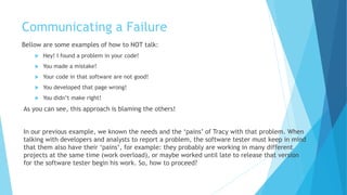 Communicating a Failure
Bellow are some examples of how to NOT talk:
 Hey! I found a problem in your code!
 You made a mistake!
 Your code in that software are not good!
 You developed that page wrong!
 You didn't fix anything!
As you can see, this approach is blaming the others!
In our previous example, we know the needs and the ‘pains’ of Tracy with that problem. When
talking with developers and analysts to report a problem, the software tester must keep in mind
that they also have their ‘pains’, for example: they probably are working on many different
projects at the same time (work overload), or maybe they worked until late to release that
version for the software tester to begin his work. So, how to proceed?
 