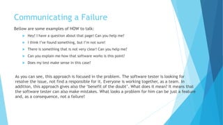Communicating a Failure
Bellow are some examples of HOW to talk:
 Hey! I have a question about that page! Can you help me?
 I think I’ve found something, but I’m not sure!
 There is something that is not very clear! Can you help me?
 Can you explain to me how that software works at this point?
 Does my test make sense in this case?
As you can see, this approach is focused on the problem. The software tester is looking for
resolve the issue, not find a responsible for it. Everyone is working together, as a team. In
addition, this approach gives also the ‘benefit of the doubt’. What does it mean? It means that
the software tester can also make mistakes. What looks like a problem to him can be just a
feature and, as a consequence, not a failure!
 