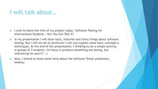 I will talk about…
 I wish to share the title of my project today: 'Software Testing for
International Students - Yes! You Can Test it!'
 In my presentation I will show facts, histories and funny things about software
testing. But I will not be so technical! I will just explain some basic concepts e
techniques. At the end of the presentation, I thinking to do a simple activity,
in groups of 3 students. I'm focus in produce something not boring, but
interesting for you!!!! :-)
 Also, I intend to share some facts about the Software Tester profession,
weekly;
 