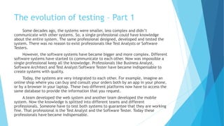 The evolution of testing – Part 1
Some decades ago, systems were smaller, less complex and didn’t communicate
with other systems. So, a single professional could have knowledge about the entire
system. The same professional designed, developed and tested the system. There was
no reason to exist professionals like Test Analysts or Software Testers to exist.
However, the software systems have become bigger and more complex. Different
software systems have started to communicate to each other. Now was impossible a
single professional keep all the knowledge. Professionals like Business Analyst,
Software Architect and Test Analyst/Software Tester have became indispensable to
create systems with quality.
Today, the systems are very integrated to each other. For example, imagine an
online shop where you can buy and consult your orders both by an app in your phone,
or by a browser in your laptop. These two different platforms now have to access the
same database to provide the information that you request.
A team developed the web system and another team developed the mobile
system. Now the knowledge is split into different teams and different professionals.
Someone have to test both systems to guarantee that they are working fine. That
professional is the Test Analyst and the Software Tester. Today these professionals
have became indispensable.
 