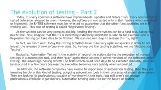 The evolution of testing – Part 2
Today, it is very common for software to need improvements, updates and failure fixes. Every new
version is tested before be released to users. However, the software is not tested only in that feature which
was fixed or improved: the ENTIRE software must be retested to guarantee that the other functionalities
are still working well. This kind of testing is called ‘Regression Testing’.
As the systems can be very complex and big, testing the entire system can be a hard task, taking too
much time. Now, imagine that the fix is something extremely important (a safe fix for example) and a
Regression Testing can take days to be finished. We can not wait days to release this fix, right?
In fact, we can’t wait. Today the testing activities have to be very agile and quick in order to not
impact the releases of new software versions. So, to improve the testing activities, we use ‘Automation
Testing’.
Basically, ‘Automation Testing’ is the activity of recording the actions during the execution of manual
testings in a automation tool, and then ‘playing’ again these actions in newer versions of the software under
testing. The advantage? Saving time!!! The tests which could need days to be executed manually, now can
be executed in a few hours because the execution becomes very quick when automated.
In addition, the software companies have awoken to the importance of automation testing, then they
are investing hardly in this kind of testing, adopting automation tools in their processes of system
development. They are looking for professionals capable of working with these tools, but still aren’t enough
professionals available in job market. Automation testing looks like be the future of testing.
 