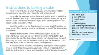 Instructions for Baking a Cake
Instructions to baking a cake
1. In a bowl, put:
2 cups of flour;
1 cup of sugar;
2 eggs;
1 spoon of yeast;
2. Put all the ingredients from
previous instruction inside a
pan
3. Put the pan inside a oven
4. Wait for 45 minutes
RESULT: ???????
Have you ever baked a cake? If yes, you probably followed some
instructions to bake the cake. Were the instructions clear?
Let’s take the example to the right. What will be the result if you
follow the instructions? Well, if you have previous experience with baking,
the result can be satisfactory. However, if you don’t have experience, the
result will be a disaster… Why?
Look the last item of the first instruction: what kind of yeast do we
have to use? The chemical yeast or the biological yeast? The information is
not clear.
Another example: the second instruction says to put all the
ingredients in a baking dish. Do we have to mix the ingredients before
putting them inside the pan? Or do we have mix the ingredients inside the
pan? Obviously, an important instruction is missing: mixing the ingredients.
By the way: In what order do we have to mix the ingredients?
If you don’t have expertise with baking, and resolve following only
what is inside these instructions, your cake will not by cooked. Why? Look
at the instruction: Is there an instruction saying “turn on the oven”?
 