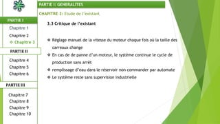 CHAPITRE 3: Etude de l’existant
3.3 Critique de l’existant
 Réglage manuel de la vitesse du moteur chaque fois où la taille des
carreaux change
 En cas de de panne d’un moteur, le système continue le cycle de
production sans arrêt
 remplissage d’eau dans le réservoir non commander par automate
 Le système reste sans supervision industrielle
PARTIE I
PARTIE II
PARTIE I: GENERALITES
Chapitre 1
Chapitre 2
 Chapitre 3
Chapitre 5
Chapitre 6
Chapitre 7
Chapitre 9
Chapitre 10
Chapitre 8
PARTIE III
Chapitre 4
 