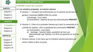CHAPITRE 4:choix de la solution
4.1 Les solutions proposées et solution retenue
 Solution 1 : Introduire des améliorations sur le système actuel tout en
gardant l’automate OMRON (CPM 2 A) utilisé
 Avantage : Cout réduit
 Inconvénient : Absence de port de communication PROFINET
 Solution 2 : Choix d’un automate Siemens qui à part la commande et le
contrôle du système, offre la possibilité de commination PROFINET.
 Inconvénient : Cout élevé.
 Avantage : Solution fiable, possibilité de faire une
télécommande (par Tablette ) et offre une garantie sur tous les
plans.
 Solution retenue :Il est claire que la troisième solution permettra de
mener à belle et bien ce projet
PARTIE I
PARTIE II
PARTIE II: ETUDE CONCEPTUELLE
Chapitre 1
Chapitre 2
Chapitre 3
Chapitre 5
Chapitre 6
Chapitre 7
Chapitre 9
Chapitre 10
Chapitre 8
PARTIE III
 Chapitre 4
 