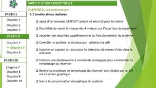 CHAPITRE 5: Les améliorations
5.1 Améliorations réalisées
 ajout d’un nouveau GRAFCET conduit et sécurité pour la chaine
 Possibilité de varier la vitesse des 4 moteurs sur l’interface de supervision
 Apporter des sécurités supplémentaires au fonctionnement du système
 Contrôler le système à distance par tablette via wifi
 Installer un capteur ultrason pour la détection de niveau d’eau dans le
réservoir
 Installer une électrovanne à commande analogique pour commander le
remplissage du réservoir
 Rendre la procédure de remplissage du réservoir contrôlable par un API
via interface graphique
 Suivre la consommation énergétique du système
PARTIE I
PARTIE II
PARTIE II: ETUDE CONCEPTUELLE
Chapitre 1
Chapitre 2
Chapitre 3
 Chapitre 5
Chapitre 6
Chapitre 7
Chapitre 9
Chapitre 10
Chapitre 8
PARTIE III
Chapitre 4
 