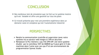 CONCLUSION
 Des nombreux test de simulation que j'ai fait sur le système montre
qu'il est faisable et offre une garantie sur tous les plans
 Ce travail présente pour moi une première expérience dans un
domaine vaste et complexe qui est l’automatisme industriel
PERSPECTIVES
 Rendre la communication (contrôle et supervision )avec notre
système via un serveur web integre à l’API et sécuriser
 Remplacer le PLC Siemens ( cpu 416-3PN/DP ) de notre système
étudier par le contrôleur NX7 de OMRON qu’il peut géré 2/3 des
machines dans l’usine avec son cpu I7 et son environnement de
programmation Sysmac Studio
 
