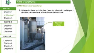 CHAPITRE 2: Cahier des charges
B. Réservoirs d’eau qui distribue l’eau aux réservoirs mélangeurs
de billes de céramique afin de former la barbotine
Réservoir
d’eau
PARTIE I
PARTIE II
PARTIE I: GENERALITES
Chapitre 1
 Chapitre 2
Chapitre 3
Chapitre 5
Chapitre 6
Chapitre 7
Chapitre 9
Chapitre 10
Chapitre 8
PARTIE III
Chapitre 4
 