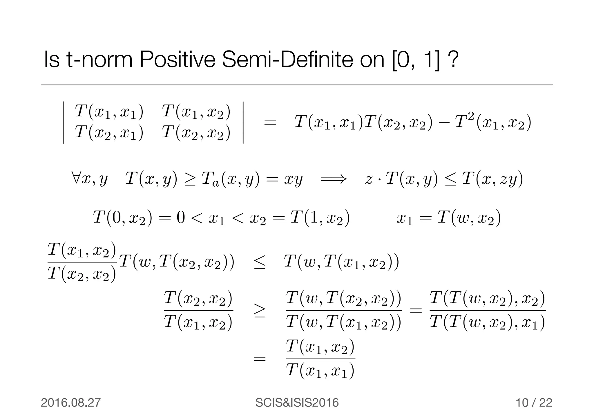 SCIS&ISIS20162016.08.27 / 22
Is t-norm Positive Semi-Deﬁnite on [0, 1] ?
10
T(x1, x1) T(x1, x2)
T(x2, x1) T(x2, x2)
= T(x1, x1)T(x2, x2) − T2
(x1, x2)
T(x, y) ≥ Ta(x, y) = xy8x, y z · T(x, y)  T(x, zy)=)
T(0, x2) = 0 < x1 < x2 = T(1, x2) x1 = T(w, x2)
T(x1, x2)
T(x2, x2)
T(w, T(x2, x2))  T(w, T(x1, x2))
T(x2, x2)
T(x1, x2)
≥
T(w, T(x2, x2))
T(w, T(x1, x2))
=
T(T(w, x2), x2)
T(T(w, x2), x1)
=
T(x1, x2)
T(x1, x1)
 