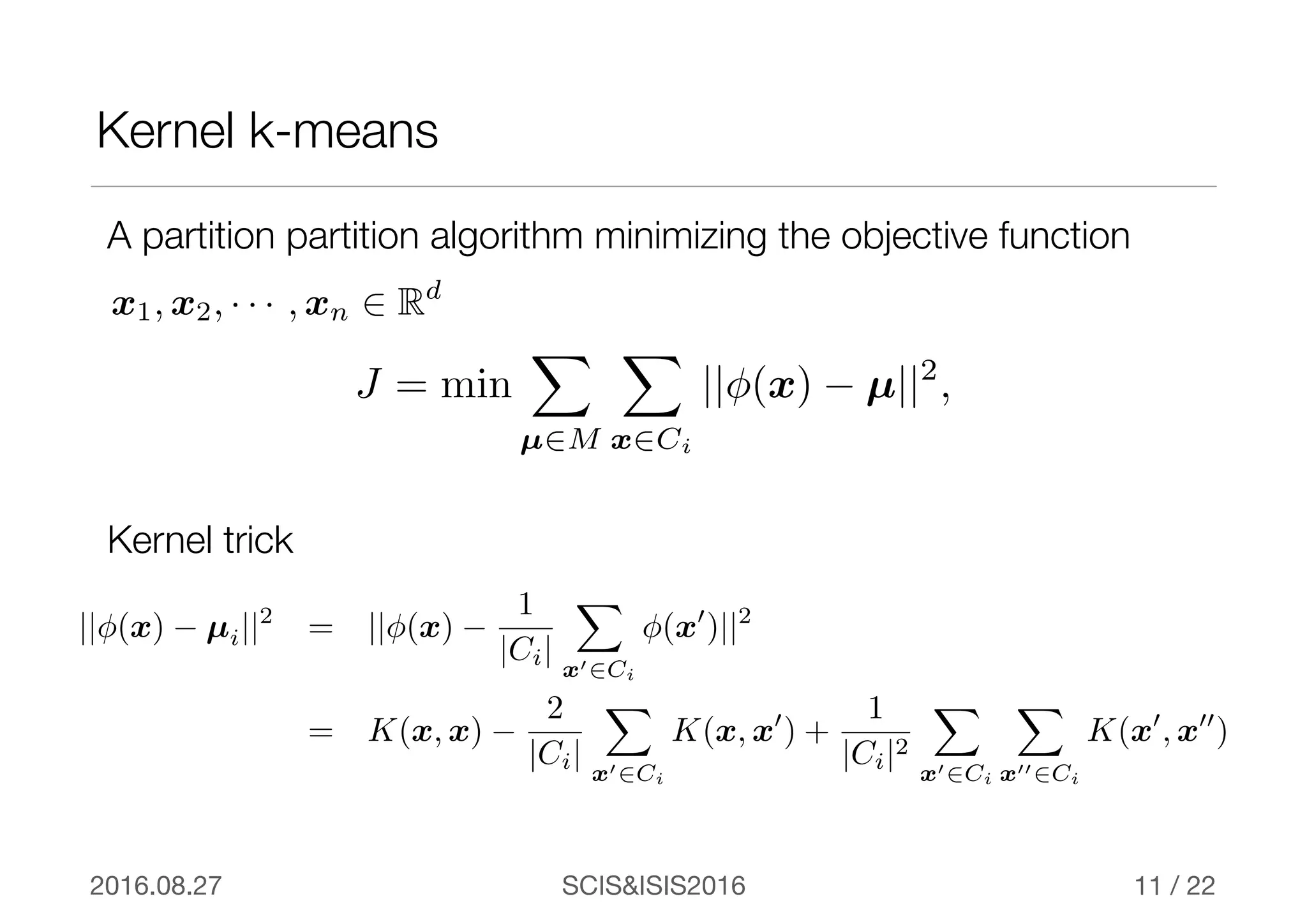 SCIS&ISIS20162016.08.27 / 22
Kernel k-means
11
A partition partition algorithm minimizing the objective function
J = min
X
µ2M
X
x2Ci
||φ(x) − µ||2
,
x1, x2, · · · , xn 2 Rd
||φ(x) − µi||2
= ||φ(x) −
1
|Ci|
X
x02Ci
φ(x0
)||2
= K(x, x) −
2
|Ci|
X
x02Ci
K(x, x0
) +
1
|Ci|2
X
x02Ci
X
x002Ci
K(x0
, x00
)
Kernel trick
 
