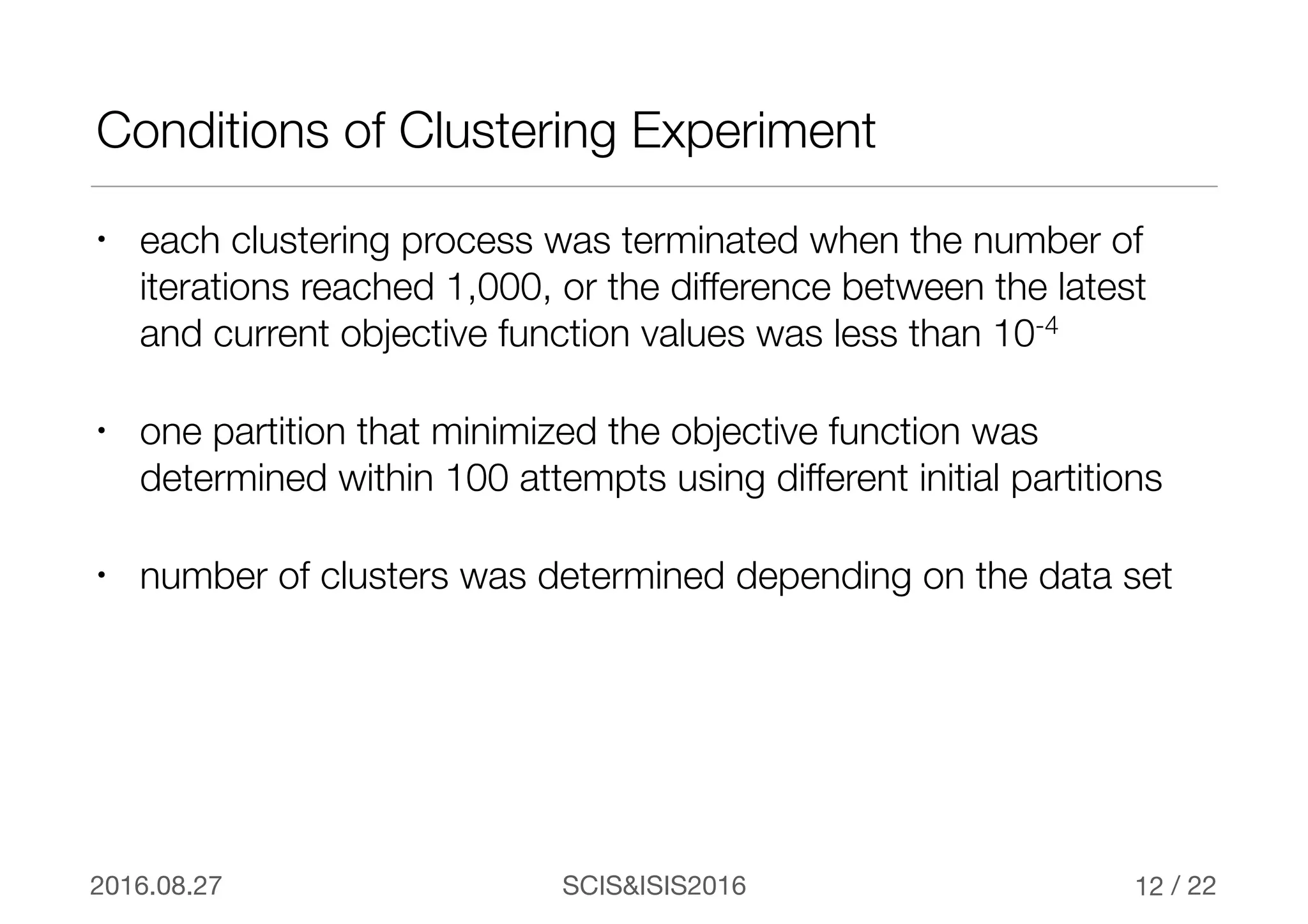 / 22SCIS&ISIS20162016.08.27
Conditions of Clustering Experiment
• each clustering process was terminated when the number of
iterations reached 1,000, or the difference between the latest
and current objective function values was less than 10-4
• one partition that minimized the objective function was
determined within 100 attempts using different initial partitions
• number of clusters was determined depending on the data set
12
 