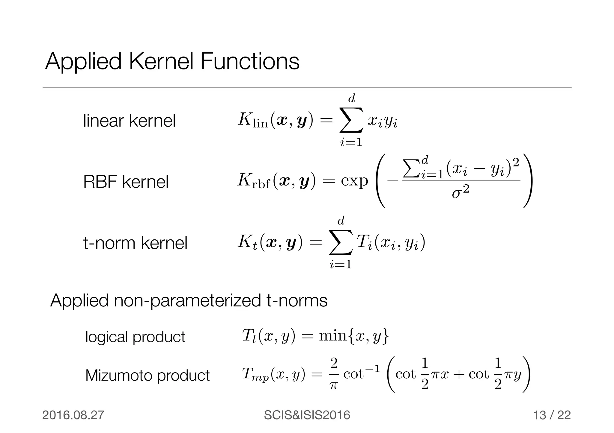 SCIS&ISIS20162016.08.27 / 22
Applied Kernel Functions
13
linear kernel Klin(x, y) =
dX
i=1
xiyi
Krbf (x, y) = exp −
Pd
i=1(xi − yi)2
σ2
!
RBF kernel
Kt(x, y) =
dX
i=1
Ti(xi, yi)t-norm kernel
Applied non-parameterized t-norms
Tmp(x, y) =
2
⇡
cot−1
✓
cot
1
2
⇡x + cot
1
2
⇡y
◆
Mizumoto product
Tl(x, y) = min{x, y}logical product
 