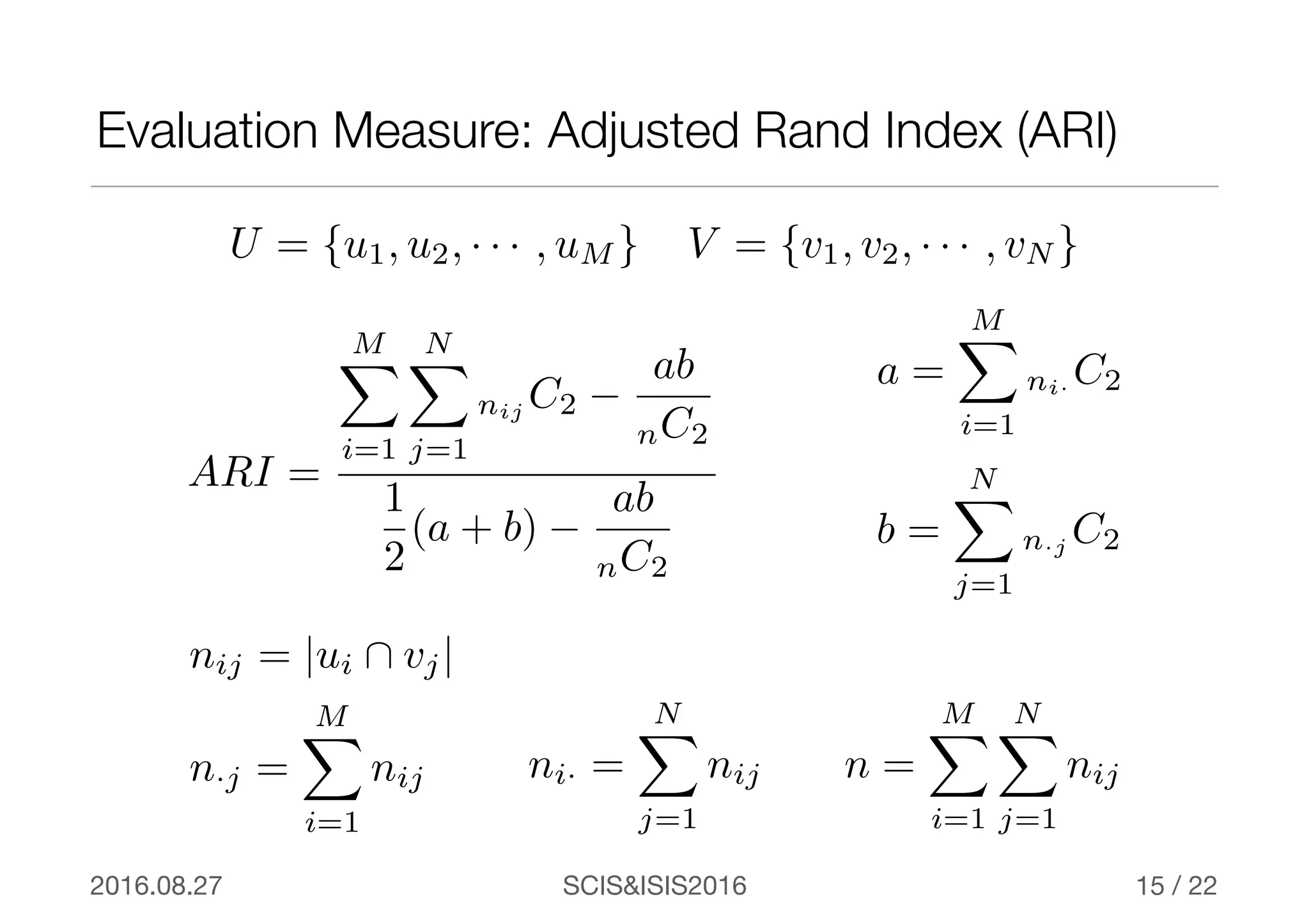 SCIS&ISIS20162016.08.27 / 22
Evaluation Measure: Adjusted Rand Index (ARI)
15
ARI =
MX
i=1
NX
j=1
nij C2 −
ab
nC2
1
2
(a + b) −
ab
nC2
a =
MX
i=1
ni· C2
b =
NX
j=1
n·j C2
U = {u1, u2, · · · , uM } V = {v1, v2, · · · , vN }
nij = |ui  vj|
ni· =
NX
j=1
nijn·j =
MX
i=1
nij n =
MX
i=1
NX
j=1
nij
 