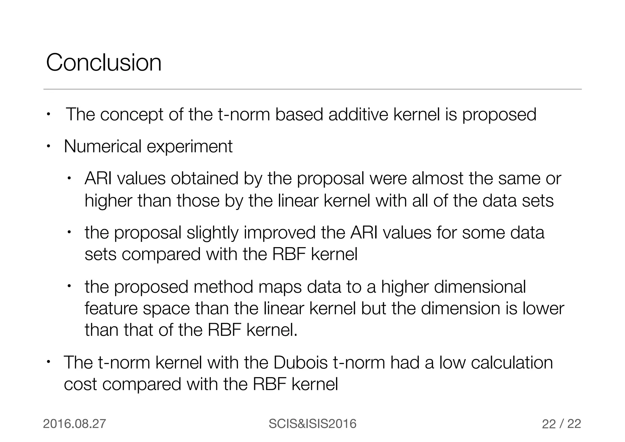 / 22SCIS&ISIS20162016.08.27
Conclusion
• The concept of the t-norm based additive kernel is proposed
• Numerical experiment
• ARI values obtained by the proposal were almost the same or
higher than those by the linear kernel with all of the data sets
• the proposal slightly improved the ARI values for some data
sets compared with the RBF kernel
• the proposed method maps data to a higher dimensional
feature space than the linear kernel but the dimension is lower
than that of the RBF kernel.
• The t-norm kernel with the Dubois t-norm had a low calculation
cost compared with the RBF kernel
22
 