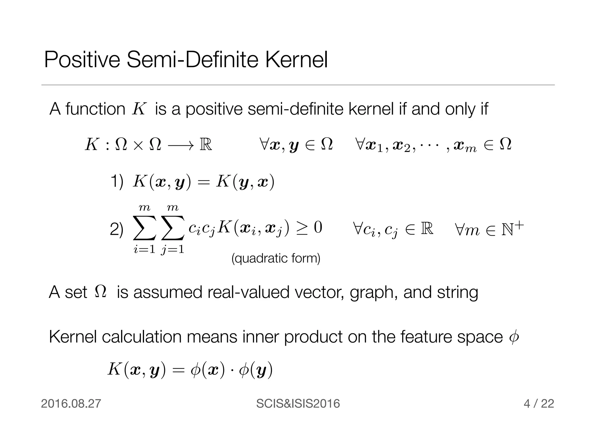 SCIS&ISIS20162016.08.27 / 22
A function is a positive semi-deﬁnite kernel if and only ifK
Positive Semi-Deﬁnite Kernel
4
K : ⌦ ⇥ ⌦ −! R 8x, y 2 ⌦ 8x1, x2, · · · , xm 2 ⌦
K(x, y) = K(y, x)
mX
i=1
mX
j=1
cicjK(xi, xj) ≥ 0 8ci, cj 2 R
1)
2)
Kernel calculation means inner product on the feature space φ
K(x, y) = φ(x) · φ(y)
8m 2 N+
A set is assumed real-valued vector, graph, and string⌦
(quadratic form)
 