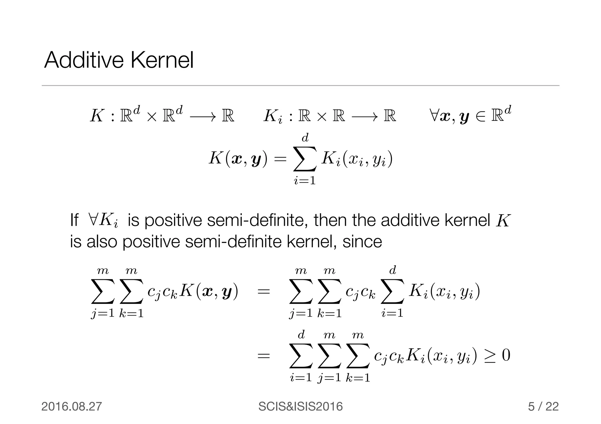 SCIS&ISIS20162016.08.27 / 22
Additive Kernel
5
K : Rd
⇥ Rd
−! R 8x, y 2 Rd
K(x, y) =
dX
i=1
Ki(xi, yi)
Ki : R ⇥ R −! R
8KiIf is positive semi-deﬁnite, then the additive kernel
is also positive semi-deﬁnite kernel, since
K
mX
j=1
mX
k=1
cjckK(x, y) =
mX
j=1
mX
k=1
cjck
dX
i=1
Ki(xi, yi)
=
dX
i=1
mX
j=1
mX
k=1
cjckKi(xi, yi) ≥ 0
5
 