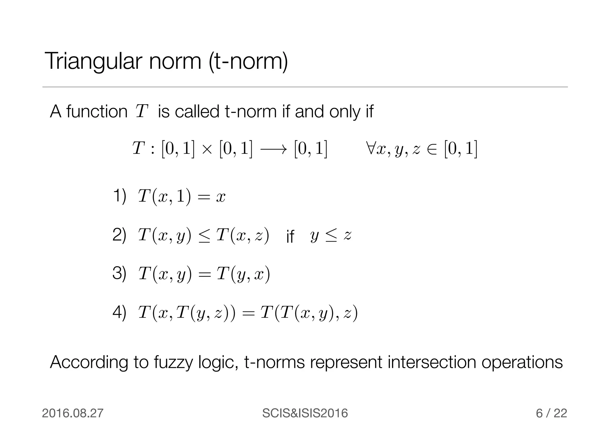 SCIS&ISIS20162016.08.27 / 22
Triangular norm (t-norm)
6
A function is called t-norm if and only ifT
T(x, 1) = x
T(x, y) = T(y, x)
T(x, T(y, z)) = T(T(x, y), z)
T(x, y)  T(x, z) y  zif
1)
2)
3)
4)
T : [0, 1] ⇥ [0, 1] −! [0, 1] 8x, y, z 2 [0, 1]
According to fuzzy logic, t-norms represent intersection operations
 