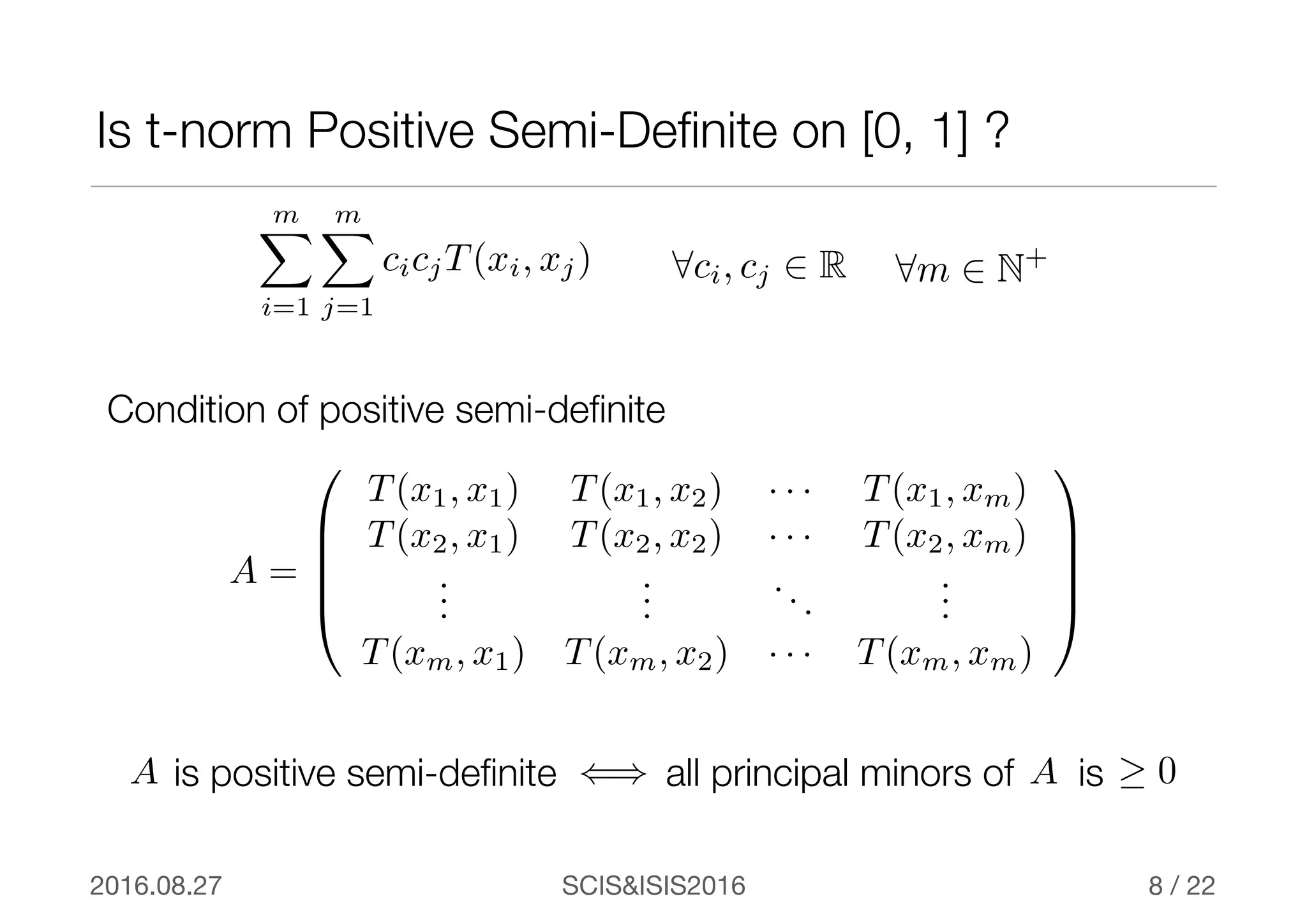 SCIS&ISIS20162016.08.27 / 22
all principal minors of is
Is t-norm Positive Semi-Deﬁnite on [0, 1] ?
8
A =
0
B
B
B
@
T(x1, x1) T(x1, x2) · · · T(x1, xm)
T(x2, x1) T(x2, x2) · · · T(x2, xm)
...
...
...
...
T(xm, x1) T(xm, x2) · · · T(xm, xm)
1
C
C
C
A
Condition of positive semi-deﬁnite
A ≥ 0
8ci, cj 2 R 8m 2 N+
()A is positive semi-deﬁnite
mX
i=1
mX
j=1
cicjT(xi, xj)
 