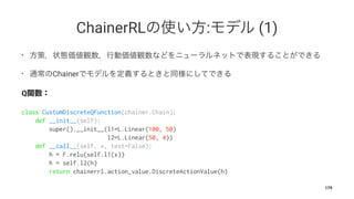 ChainerRL : (1)
•
• Chainer
Q
class CustomDiscreteQFunction(chainer.Chain):
def __init__(self):
super().__init__(l1=L.Linear(100, 50)
l2=L.Linear(50, 4))
def __call__(self, x, test=False):
h = F.relu(self.l1(x))
h = self.l2(h)
return chainerrl.action_value.DiscreteActionValue(h)
179
 