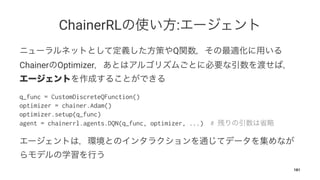 ChainerRL :
Q
Chainer Optimizer
q_func = CustomDiscreteQFunction()
optimizer = chainer.Adam()
optimizer.setup(q_func)
agent = chainerrl.agents.DQN(q_func, optimizer, ...) #
181
 