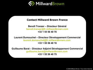 © 2009 Millward Brown. Tous droits réservés. Contact Millward Brown France Benoît Tranzer – Directeur Général [email_address] +33 1 55 56 40 78 Laurent Dumouchel – Directeur Développement Commercial [email_address]   +33 1 55 56 40 16 Guillaume Barat – Directeur Adjoint Développement Commercial [email_address]   +33 1 55 56 40 75 