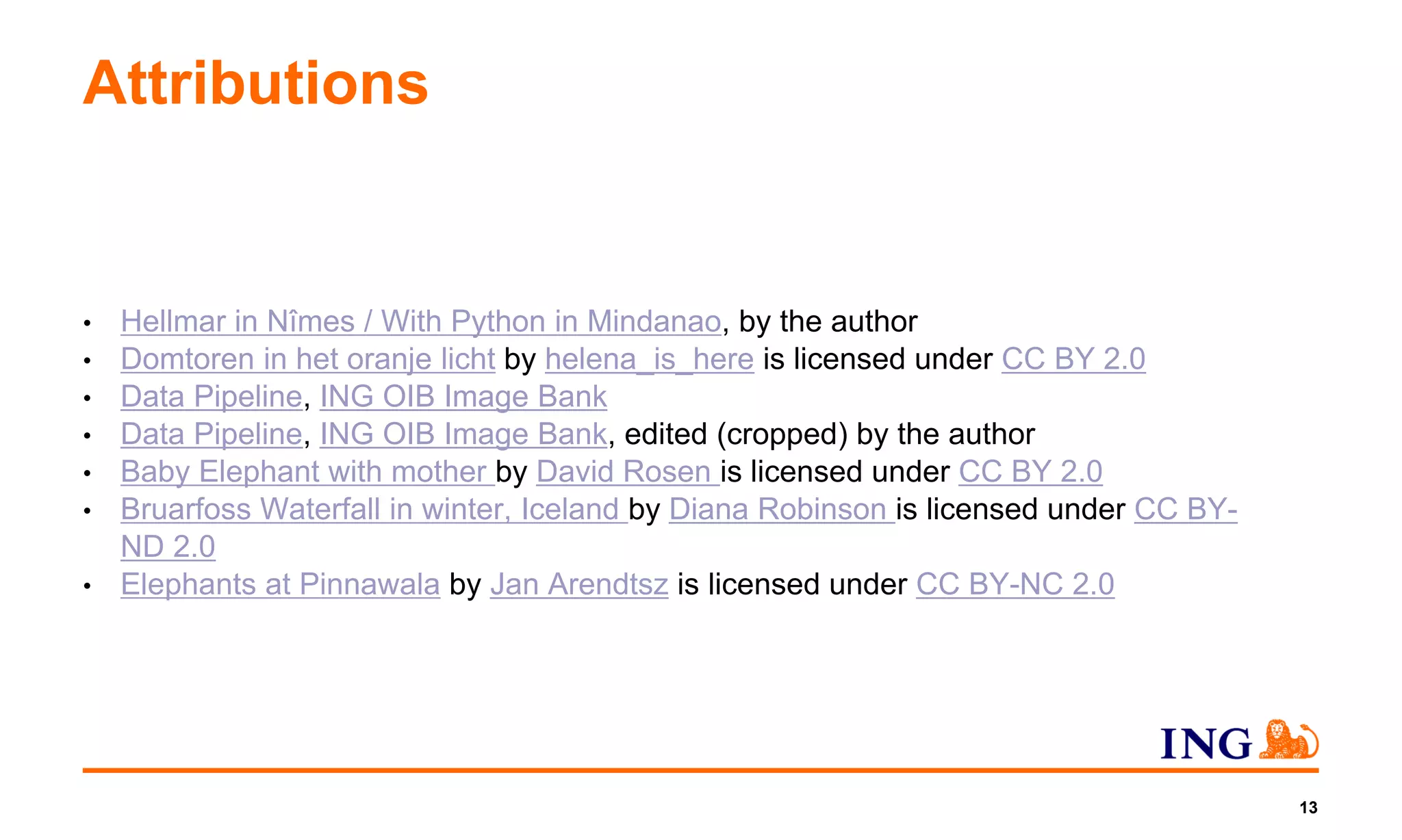 Attributions
• Hellmar in Nîmes / With Python in Mindanao, by the author
• Domtoren in het oranje licht by helena_is_here is licensed under CC BY 2.0
• Data Pipeline, ING OIB Image Bank
• Data Pipeline, ING OIB Image Bank, edited (cropped) by the author
• Baby Elephant with mother by David Rosen is licensed under CC BY 2.0
• Bruarfoss Waterfall in winter, Iceland by Diana Robinson is licensed under CC BY-
ND 2.0
• Elephants at Pinnawala by Jan Arendtsz is licensed under CC BY-NC 2.0
13
 