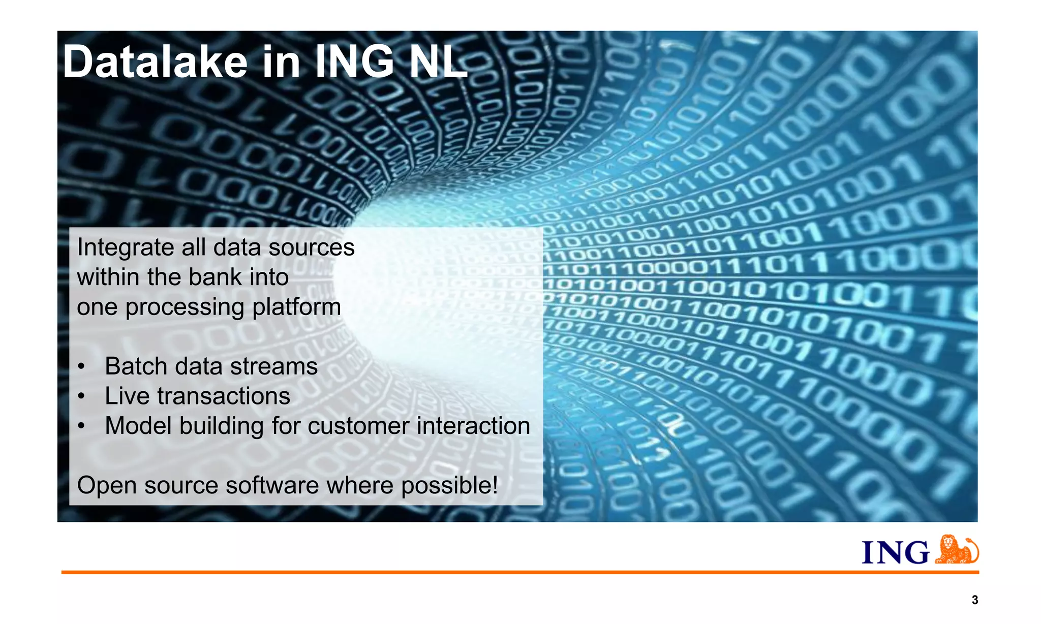 3
Datalake in ING NL
Integrate all data sources
within the bank into
one processing platform
• Batch data streams
• Live transactions
• Model building for customer interaction
Open source software where possible!
 