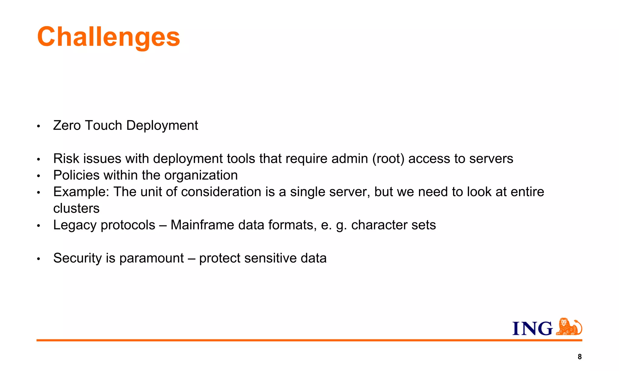 Challenges
• Zero Touch Deployment
• Risk issues with deployment tools that require admin (root) access to servers
• Policies within the organization
• Example: The unit of consideration is a single server, but we need to look at entire
clusters
• Legacy protocols – Mainframe data formats, e. g. character sets
• Security is paramount – protect sensitive data
8
 